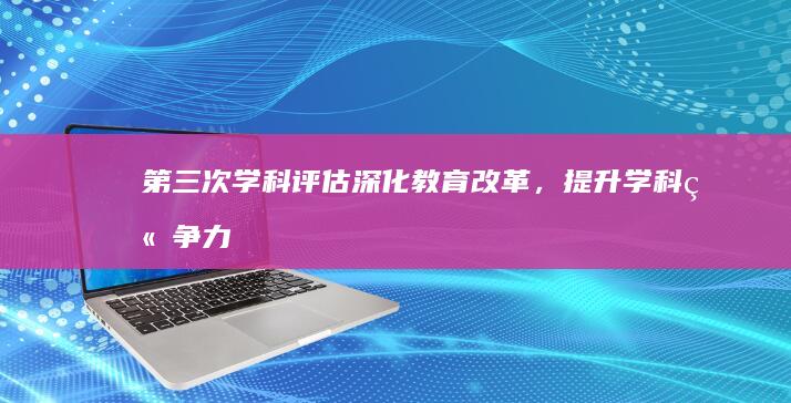 第三次学科评估：深化教育改革，提升学科竞争力